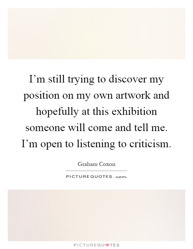 I'm still trying to discover my position on my own artwork and hopefully at this exhibition someone will come and tell me. I'm open to listening to criticism Picture Quote #1