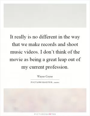 It really is no different in the way that we make records and shoot music videos. I don’t think of the movie as being a great leap out of my current profession Picture Quote #1