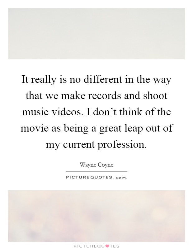 It really is no different in the way that we make records and shoot music videos. I don't think of the movie as being a great leap out of my current profession Picture Quote #1