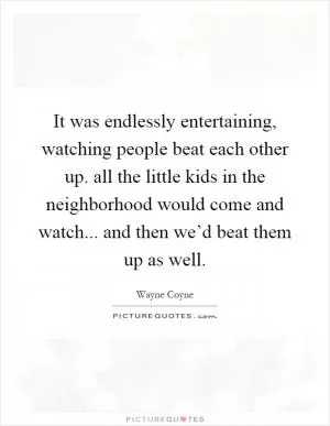 It was endlessly entertaining, watching people beat each other up. all the little kids in the neighborhood would come and watch... and then we’d beat them up as well Picture Quote #1