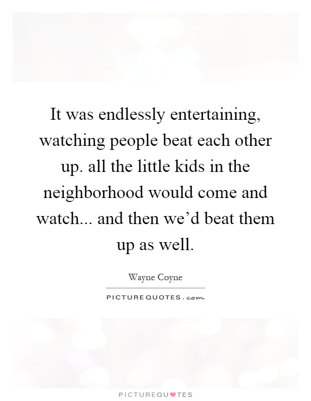 It was endlessly entertaining, watching people beat each other up. all the little kids in the neighborhood would come and watch... and then we'd beat them up as well Picture Quote #1