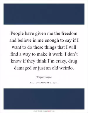 People have given me the freedom and believe in me enough to say if I want to do these things that I will find a way to make it work. I don’t know if they think I’m crazy, drug damaged or just an old weirdo Picture Quote #1
