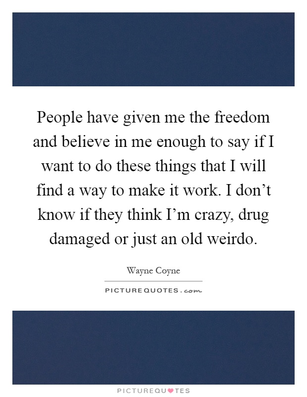 People have given me the freedom and believe in me enough to say if I want to do these things that I will find a way to make it work. I don't know if they think I'm crazy, drug damaged or just an old weirdo Picture Quote #1