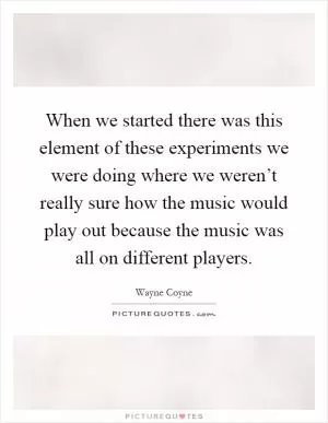 When we started there was this element of these experiments we were doing where we weren’t really sure how the music would play out because the music was all on different players Picture Quote #1