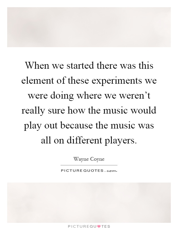 When we started there was this element of these experiments we were doing where we weren't really sure how the music would play out because the music was all on different players Picture Quote #1