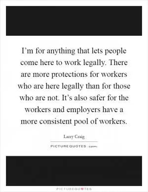 I’m for anything that lets people come here to work legally. There are more protections for workers who are here legally than for those who are not. It’s also safer for the workers and employers have a more consistent pool of workers Picture Quote #1