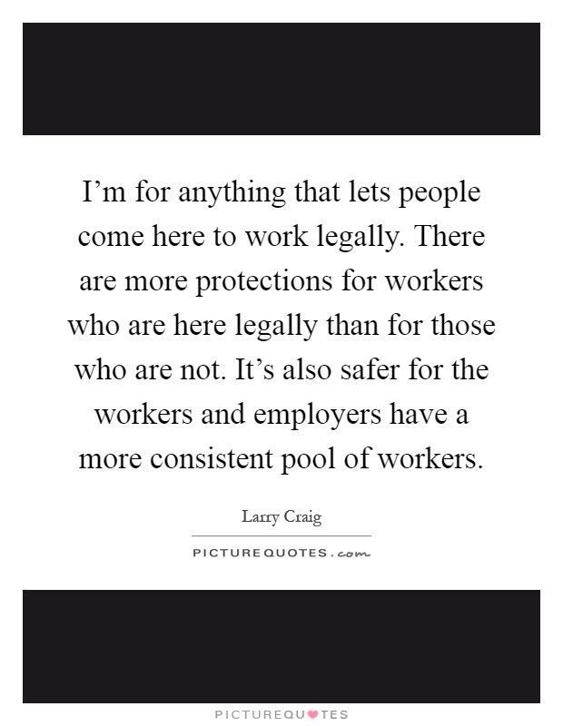 I'm for anything that lets people come here to work legally. There are more protections for workers who are here legally than for those who are not. It's also safer for the workers and employers have a more consistent pool of workers Picture Quote #1