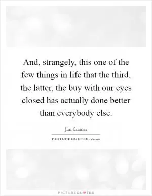 And, strangely, this one of the few things in life that the third, the latter, the buy with our eyes closed has actually done better than everybody else Picture Quote #1