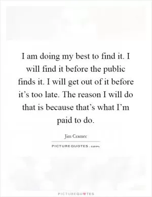 I am doing my best to find it. I will find it before the public finds it. I will get out of it before it’s too late. The reason I will do that is because that’s what I’m paid to do Picture Quote #1
