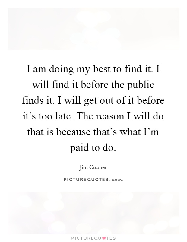 I am doing my best to find it. I will find it before the public finds it. I will get out of it before it's too late. The reason I will do that is because that's what I'm paid to do Picture Quote #1