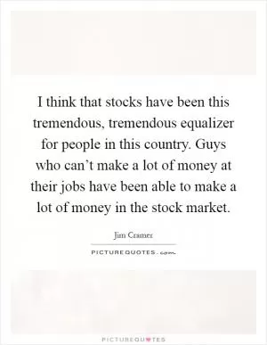 I think that stocks have been this tremendous, tremendous equalizer for people in this country. Guys who can’t make a lot of money at their jobs have been able to make a lot of money in the stock market Picture Quote #1