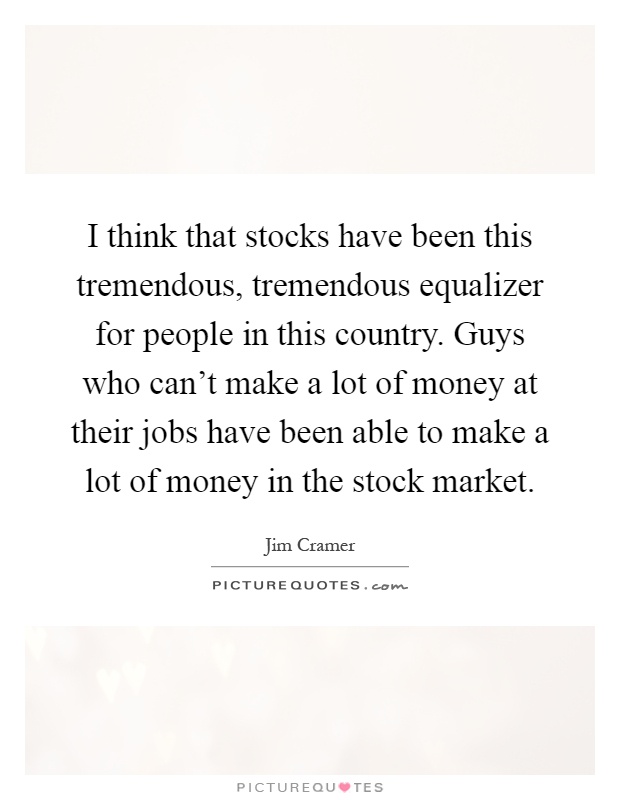 I think that stocks have been this tremendous, tremendous equalizer for people in this country. Guys who can't make a lot of money at their jobs have been able to make a lot of money in the stock market Picture Quote #1