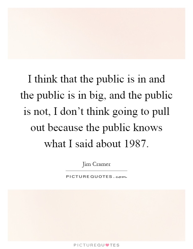 I think that the public is in and the public is in big, and the public is not, I don't think going to pull out because the public knows what I said about 1987 Picture Quote #1