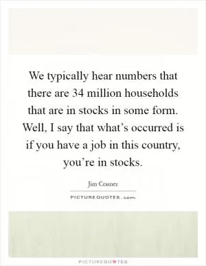 We typically hear numbers that there are 34 million households that are in stocks in some form. Well, I say that what’s occurred is if you have a job in this country, you’re in stocks Picture Quote #1
