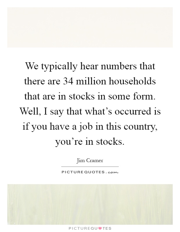 We typically hear numbers that there are 34 million households that are in stocks in some form. Well, I say that what's occurred is if you have a job in this country, you're in stocks Picture Quote #1
