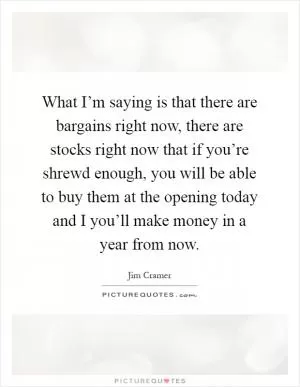 What I’m saying is that there are bargains right now, there are stocks right now that if you’re shrewd enough, you will be able to buy them at the opening today and I you’ll make money in a year from now Picture Quote #1