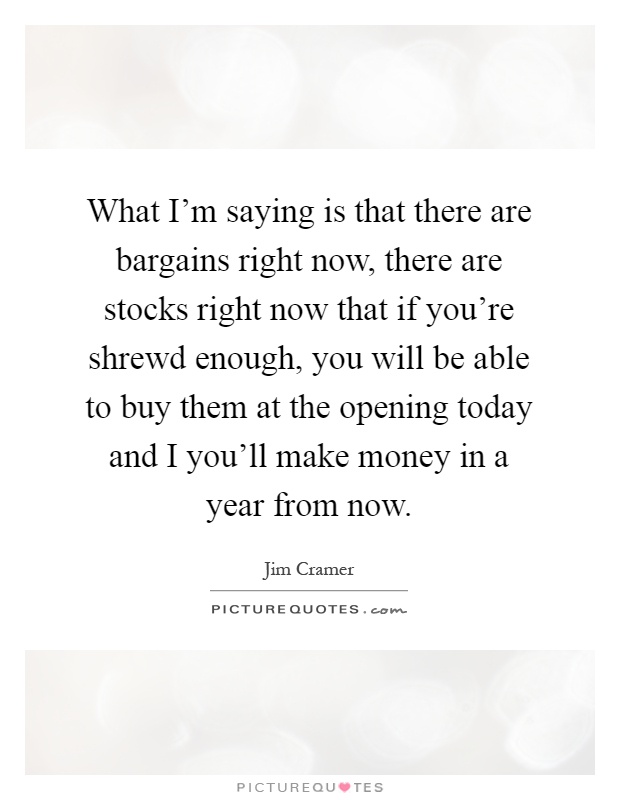 What I'm saying is that there are bargains right now, there are stocks right now that if you're shrewd enough, you will be able to buy them at the opening today and I you'll make money in a year from now Picture Quote #1