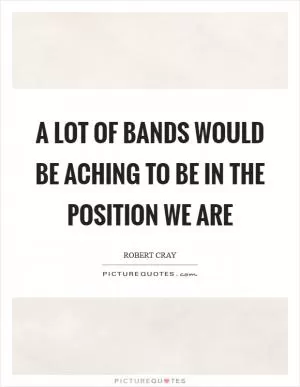 A lot of bands would be aching to be in the position we are Picture Quote #1