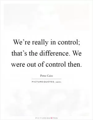We’re really in control; that’s the difference. We were out of control then Picture Quote #1
