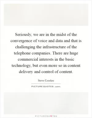 Seriously, we are in the midst of the convergence of voice and data and that is challenging the infrastructure of the telephone companies. There are huge commercial interests in the basic technology, but even more so in content delivery and control of content Picture Quote #1
