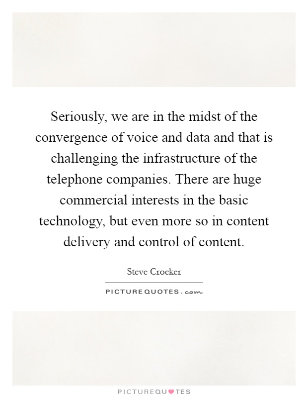 Seriously, we are in the midst of the convergence of voice and data and that is challenging the infrastructure of the telephone companies. There are huge commercial interests in the basic technology, but even more so in content delivery and control of content Picture Quote #1