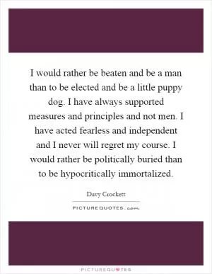 I would rather be beaten and be a man than to be elected and be a little puppy dog. I have always supported measures and principles and not men. I have acted fearless and independent and I never will regret my course. I would rather be politically buried than to be hypocritically immortalized Picture Quote #1