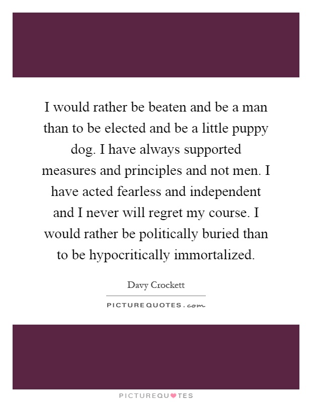 I would rather be beaten and be a man than to be elected and be a little puppy dog. I have always supported measures and principles and not men. I have acted fearless and independent and I never will regret my course. I would rather be politically buried than to be hypocritically immortalized Picture Quote #1