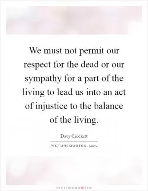 We must not permit our respect for the dead or our sympathy for a part of the living to lead us into an act of injustice to the balance of the living Picture Quote #1