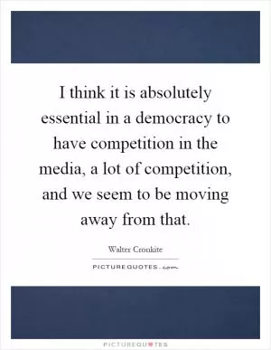 I think it is absolutely essential in a democracy to have competition in the media, a lot of competition, and we seem to be moving away from that Picture Quote #1