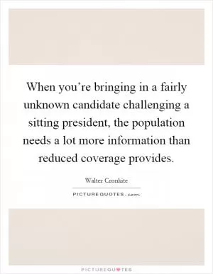 When you’re bringing in a fairly unknown candidate challenging a sitting president, the population needs a lot more information than reduced coverage provides Picture Quote #1