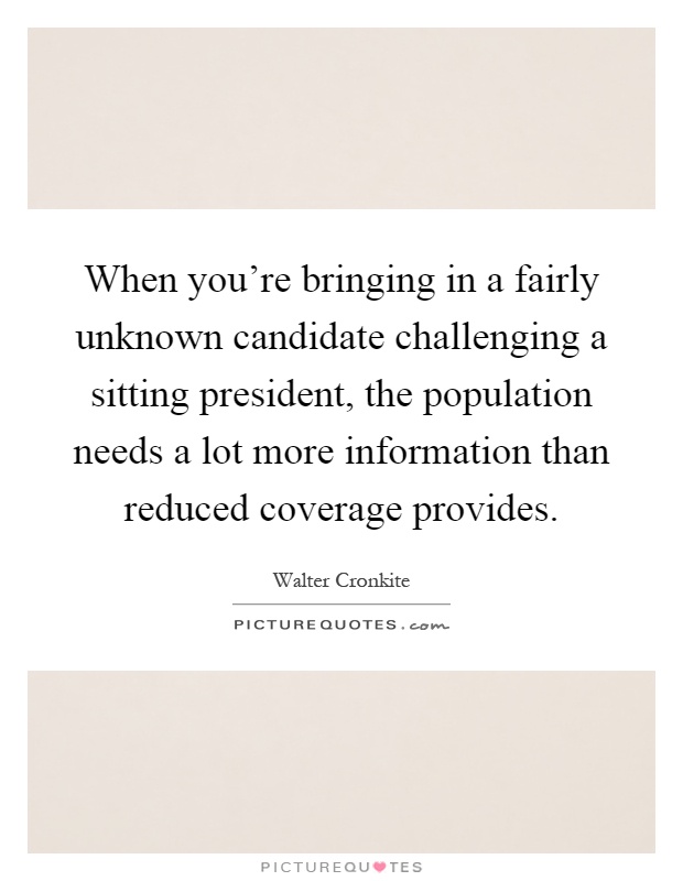 When you're bringing in a fairly unknown candidate challenging a sitting president, the population needs a lot more information than reduced coverage provides Picture Quote #1