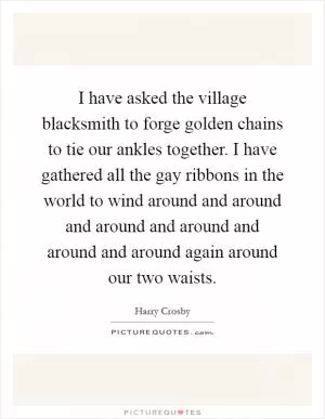 I have asked the village blacksmith to forge golden chains to tie our ankles together. I have gathered all the gay ribbons in the world to wind around and around and around and around and around and around again around our two waists Picture Quote #1