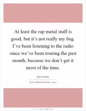 At least the rap metal stuff is good, but it’s not really my bag. I’ve been listening to the radio since we’ve been touring the past month, because we don’t get it most of the time Picture Quote #1