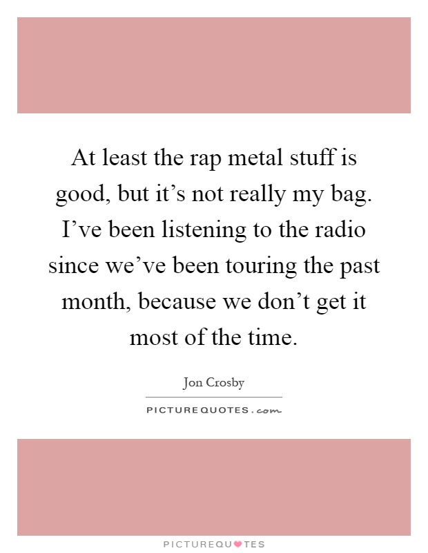 At least the rap metal stuff is good, but it's not really my bag. I've been listening to the radio since we've been touring the past month, because we don't get it most of the time Picture Quote #1
