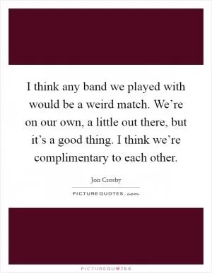 I think any band we played with would be a weird match. We’re on our own, a little out there, but it’s a good thing. I think we’re complimentary to each other Picture Quote #1