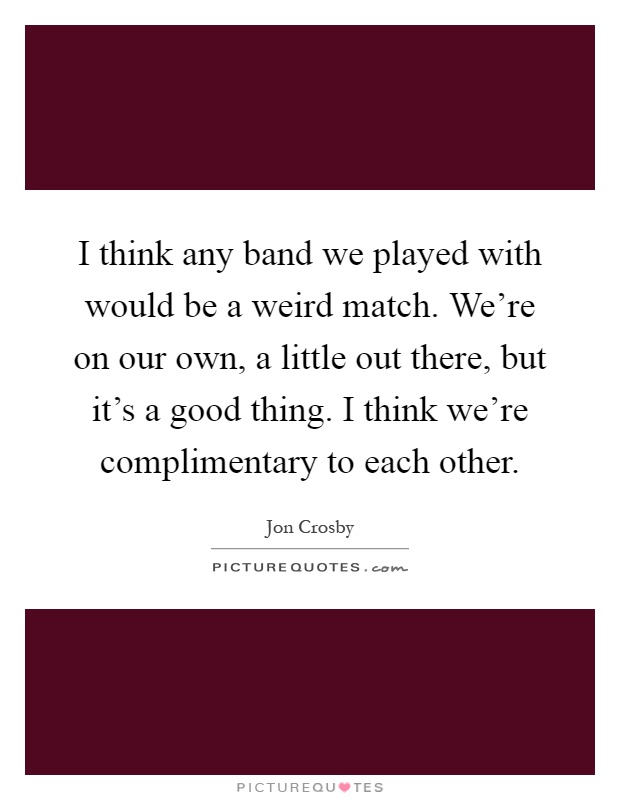 I think any band we played with would be a weird match. We're on our own, a little out there, but it's a good thing. I think we're complimentary to each other Picture Quote #1