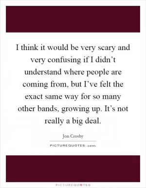 I think it would be very scary and very confusing if I didn’t understand where people are coming from, but I’ve felt the exact same way for so many other bands, growing up. It’s not really a big deal Picture Quote #1