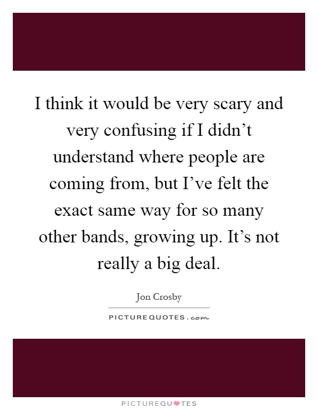 I think it would be very scary and very confusing if I didn't understand where people are coming from, but I've felt the exact same way for so many other bands, growing up. It's not really a big deal Picture Quote #1