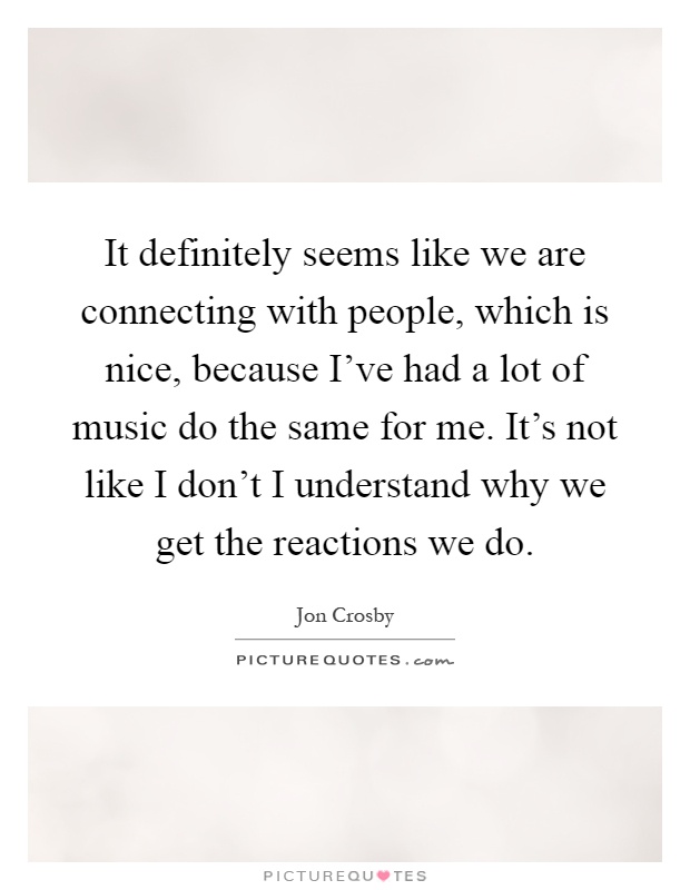 It definitely seems like we are connecting with people, which is nice, because I've had a lot of music do the same for me. It's not like I don't I understand why we get the reactions we do Picture Quote #1