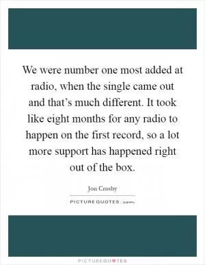 We were number one most added at radio, when the single came out and that’s much different. It took like eight months for any radio to happen on the first record, so a lot more support has happened right out of the box Picture Quote #1