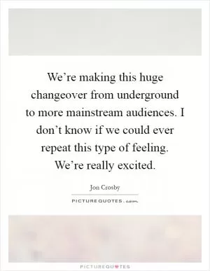 We’re making this huge changeover from underground to more mainstream audiences. I don’t know if we could ever repeat this type of feeling. We’re really excited Picture Quote #1