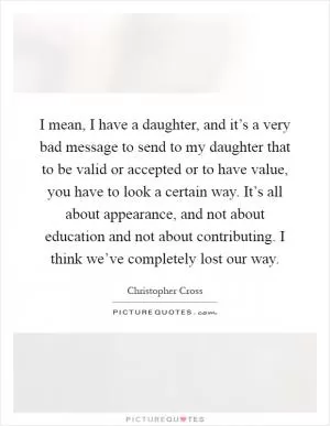 I mean, I have a daughter, and it’s a very bad message to send to my daughter that to be valid or accepted or to have value, you have to look a certain way. It’s all about appearance, and not about education and not about contributing. I think we’ve completely lost our way Picture Quote #1