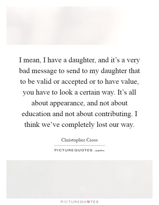 I mean, I have a daughter, and it's a very bad message to send to my daughter that to be valid or accepted or to have value, you have to look a certain way. It's all about appearance, and not about education and not about contributing. I think we've completely lost our way Picture Quote #1