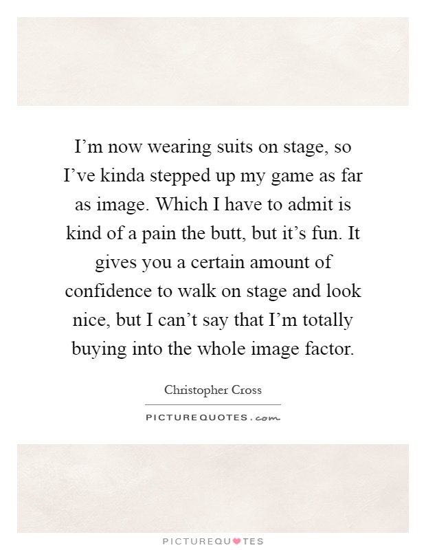 I'm now wearing suits on stage, so I've kinda stepped up my game as far as image. Which I have to admit is kind of a pain the butt, but it's fun. It gives you a certain amount of confidence to walk on stage and look nice, but I can't say that I'm totally buying into the whole image factor Picture Quote #1