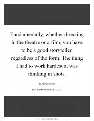 Fundamentally, whether directing in the theatre or a film, you have to be a good storyteller, regardless of the form. The thing I had to work hardest at was thinking in shots Picture Quote #1