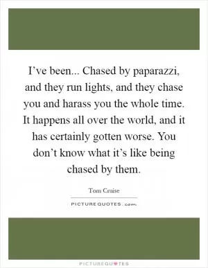 I’ve been... Chased by paparazzi, and they run lights, and they chase you and harass you the whole time. It happens all over the world, and it has certainly gotten worse. You don’t know what it’s like being chased by them Picture Quote #1