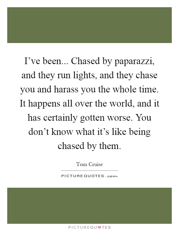 I've been... Chased by paparazzi, and they run lights, and they chase you and harass you the whole time. It happens all over the world, and it has certainly gotten worse. You don't know what it's like being chased by them Picture Quote #1