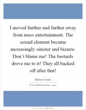 I moved further and further away from mass entertainment. The sexual element became increasingly sinister and bizarre. Don’t blame me! The bastards drove me to it! They all backed off after that! Picture Quote #1
