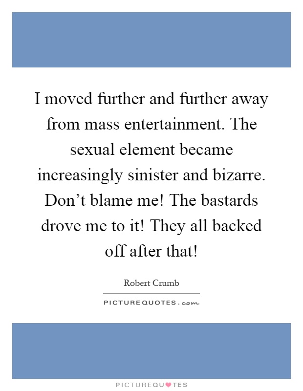 I moved further and further away from mass entertainment. The sexual element became increasingly sinister and bizarre. Don't blame me! The bastards drove me to it! They all backed off after that! Picture Quote #1