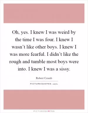 Oh, yes. I knew I was weird by the time I was four. I knew I wasn’t like other boys. I knew I was more fearful. I didn’t like the rough and tumble most boys were into. I knew I was a sissy Picture Quote #1